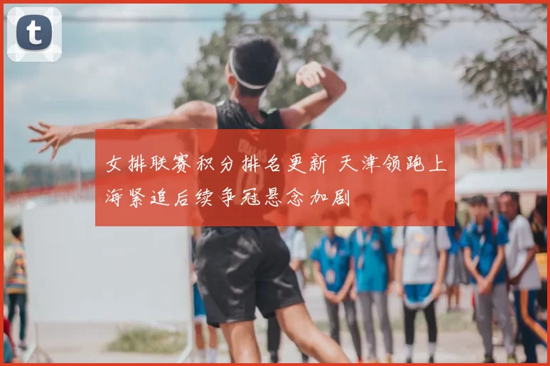 女排联赛积分排名更新 天津领跑上海紧追后续争冠悬念加剧