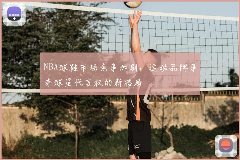 NBA球鞋市场竞争加剧,运动品牌争夺球星代言权的新格局