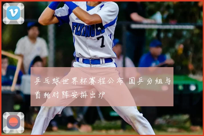 乒乓球世界杯赛程公布 国乒分组与首轮对阵安排出炉