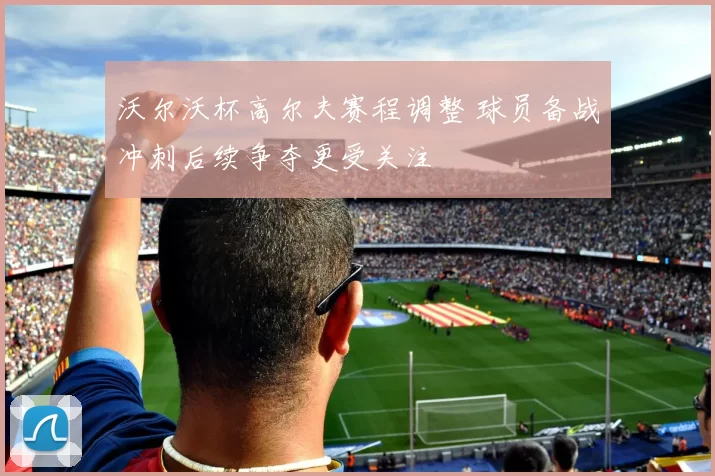 沃尔沃杯高尔夫赛程调整 球员备战冲刺后续争夺更受关注
