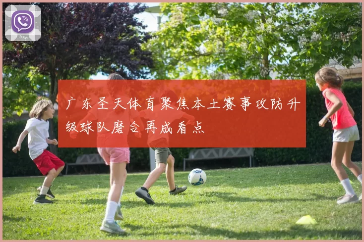 广东圣天体育聚焦本土赛事攻防升级球队磨合再成看点