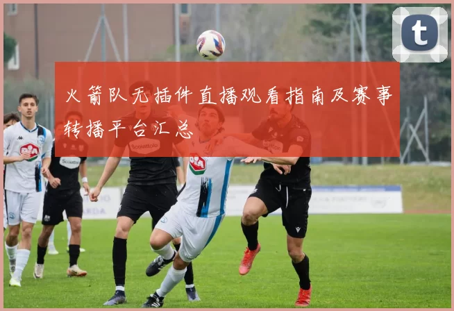 火箭队无插件直播观看指南及赛事转播平台汇总