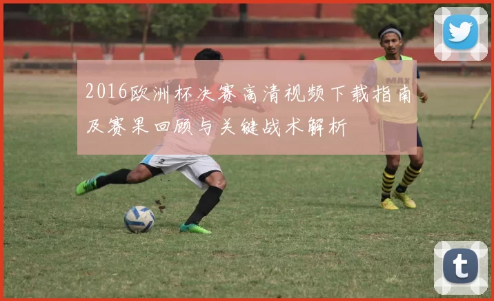 2016欧洲杯决赛高清视频下载指南及赛果回顾与关键战术解析