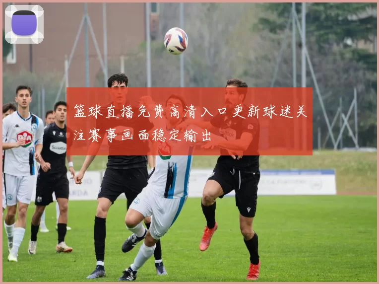篮球直播免费高清入口更新球迷关注赛事画面稳定输出