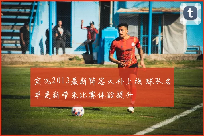 实况2013最新阵容大补上线 球队名单更新带来比赛体验提升