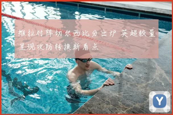 维拉对阵切尔西比分出炉 英超较量呈现攻防转换新看点