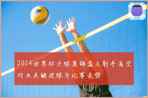 2014世界杯头球集锦盘点射手高空对决关键进球与比赛走势