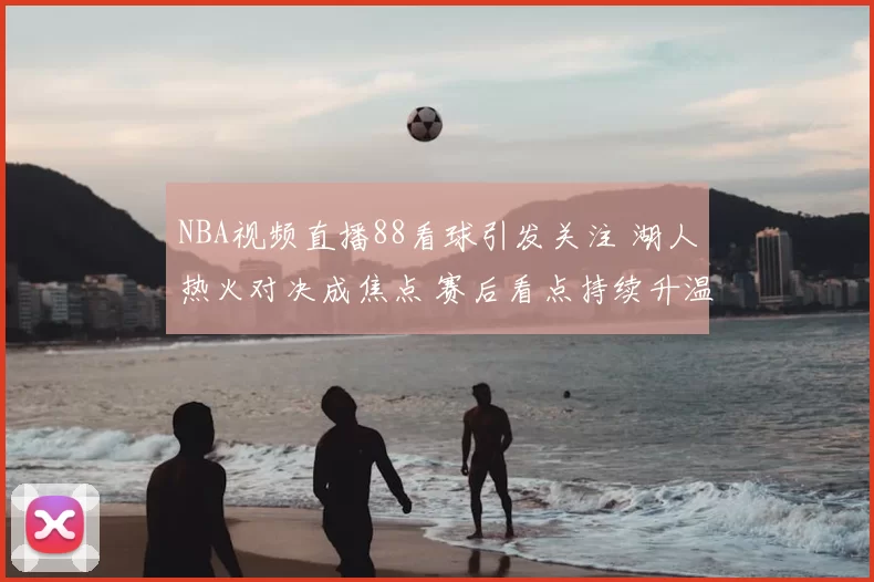 NBA视频直播88看球引发关注 湖人热火对决成焦点 赛后看点持续升温