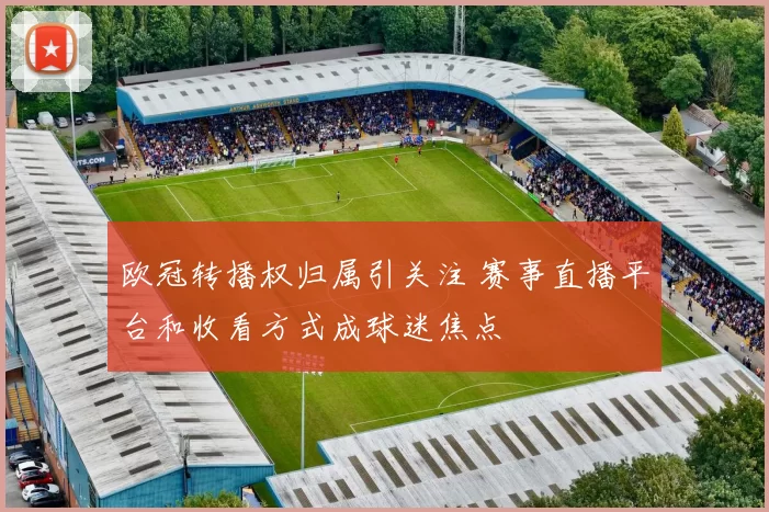 欧冠转播权归属引关注 赛事直播平台和收看方式成球迷焦点