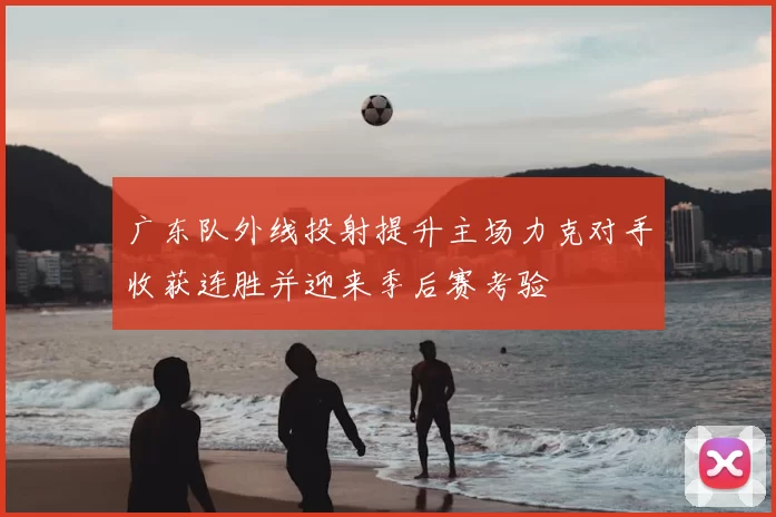 广东队外线投射提升主场力克对手收获连胜并迎来季后赛考验