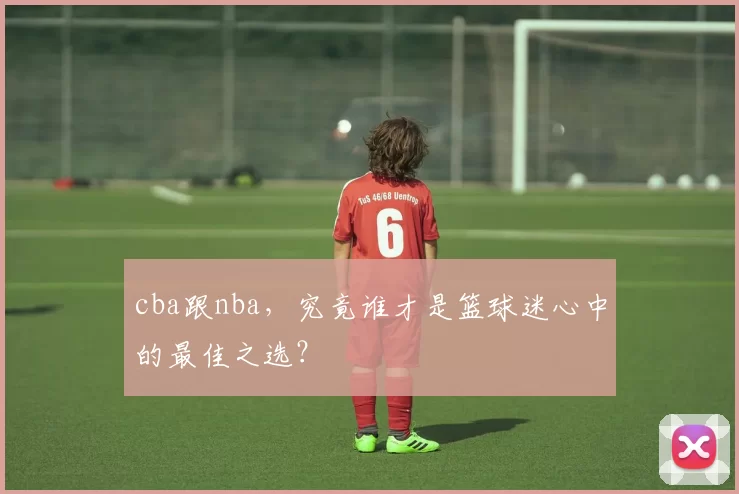 cba跟nba，究竟谁才是篮球迷心中的最佳之选？