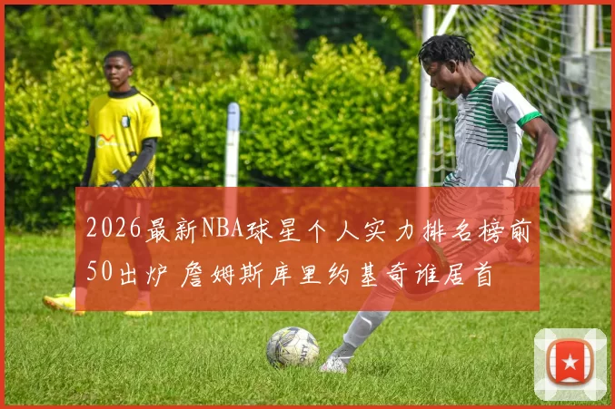 2026最新NBA球星个人实力排名榜前50出炉 詹姆斯库里约基奇谁居首