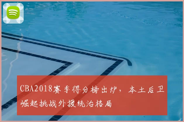 CBA2018赛季得分榜出炉，本土后卫崛起挑战外援统治格局