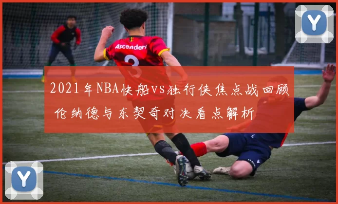 2021年NBA快船vs独行侠焦点战回顾 伦纳德与东契奇对决看点解析