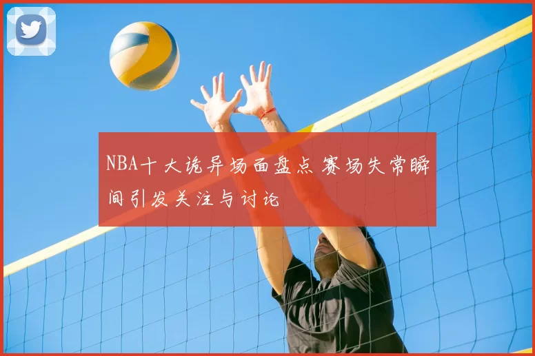 NBA十大诡异场面盘点 赛场失常瞬间引发关注与讨论