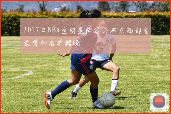 2017年NBA全明星阵容公布东西部首发替补名单揭晓