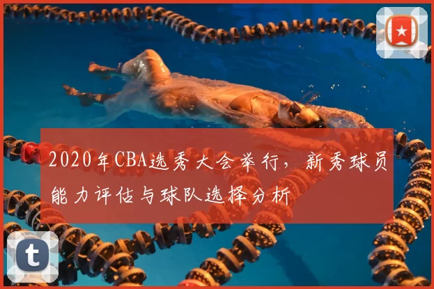 2020年CBA选秀大会举行，新秀球员能力评估与球队选择分析