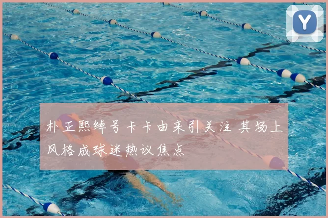 朴正熙绰号卡卡由来引关注 其场上风格成球迷热议焦点