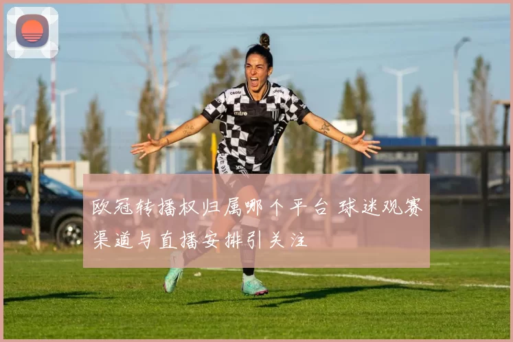 欧冠转播权归属哪个平台 球迷观赛渠道与直播安排引关注