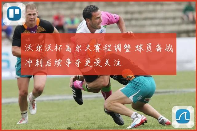 沃尔沃杯高尔夫赛程调整 球员备战冲刺后续争夺更受关注