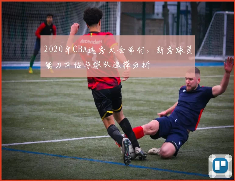 2020年CBA选秀大会举行，新秀球员能力评估与球队选择分析