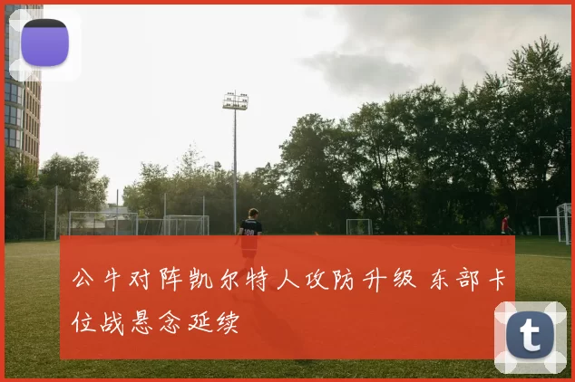 公牛对阵凯尔特人攻防升级 东部卡位战悬念延续