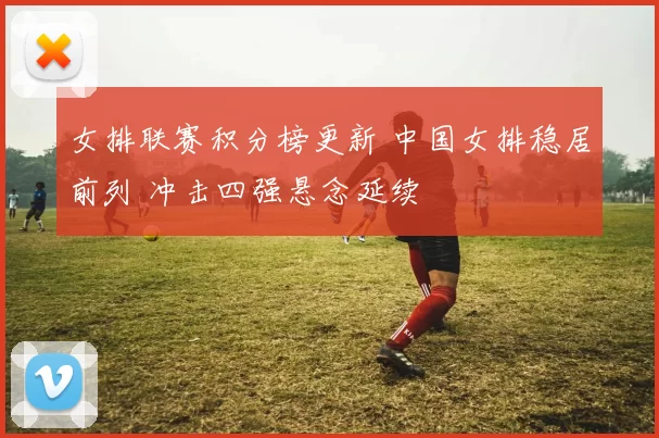 女排联赛积分榜更新 中国女排稳居前列 冲击四强悬念延续