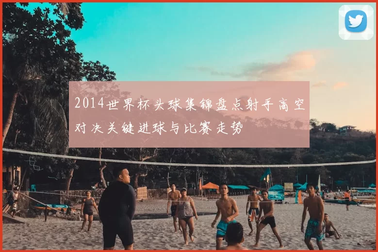 2014世界杯头球集锦盘点射手高空对决关键进球与比赛走势