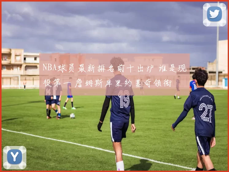 NBA球员最新排名前十出炉 谁是现役第一 詹姆斯库里约基奇领衔