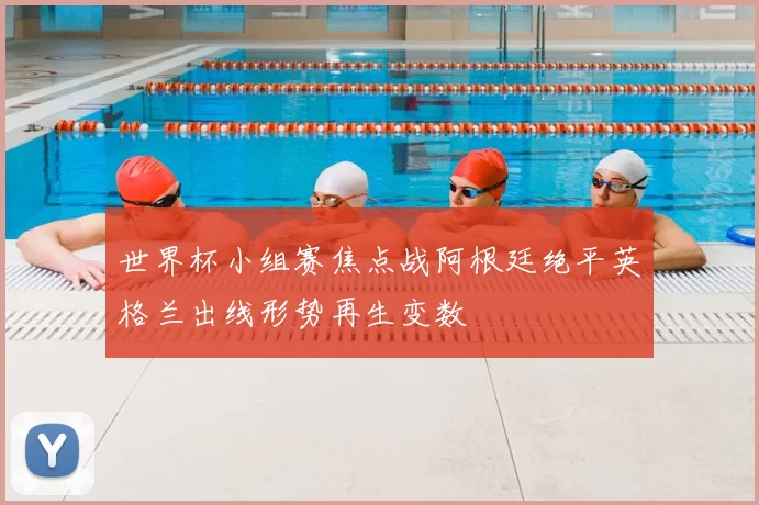 世界杯小组赛焦点战阿根廷绝平英格兰出线形势再生变数