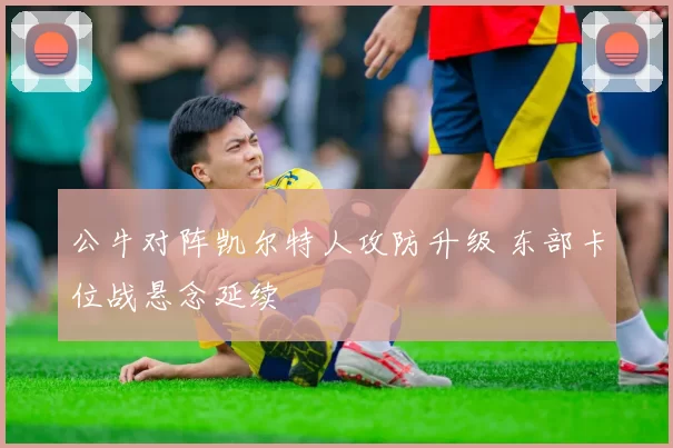 公牛对阵凯尔特人攻防升级 东部卡位战悬念延续