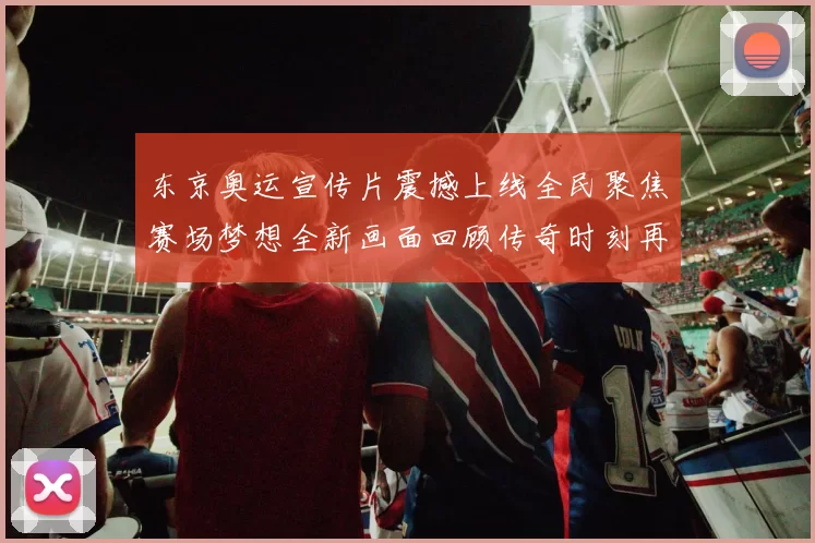 东京奥运宣传片震撼上线全民聚焦赛场梦想全新画面回顾传奇时刻再燃