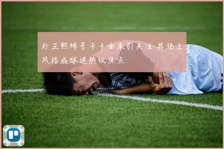 朴正熙绰号卡卡由来引关注 其场上风格成球迷热议焦点