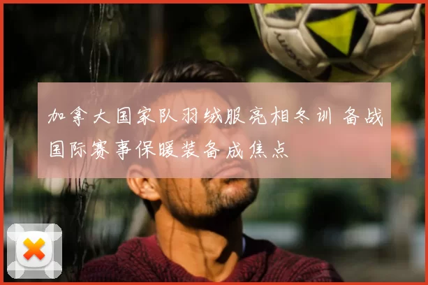 加拿大国家队羽绒服亮相冬训 备战国际赛事保暖装备成焦点