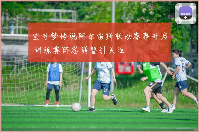 宝可梦传说阿尔宙斯联动赛事开启 训练赛阵容调整引关注