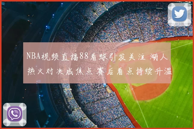 NBA视频直播88看球引发关注 湖人热火对决成焦点 赛后看点持续升温