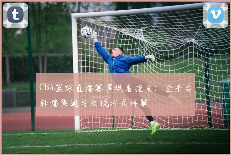 CBA篮球直播赛事观看指南:全平台转播渠道与收视方式详解