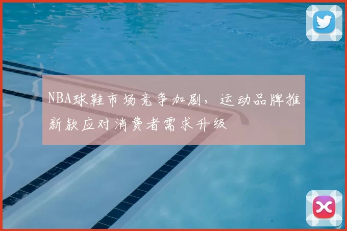 NBA球鞋市场竞争加剧,运动品牌推新款应对消费者需求升级