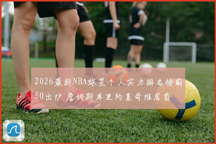2026最新NBA球星个人实力排名榜前50出炉 詹姆斯库里约基奇谁居首