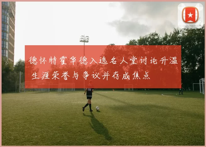 德怀特霍华德入选名人堂讨论升温 生涯荣誉与争议并存成焦点