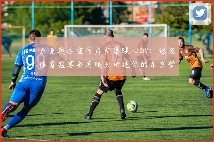 东京奥运宣传片首曝暖心mv：这场体育盛宴要用镜头讲述你的东京梦