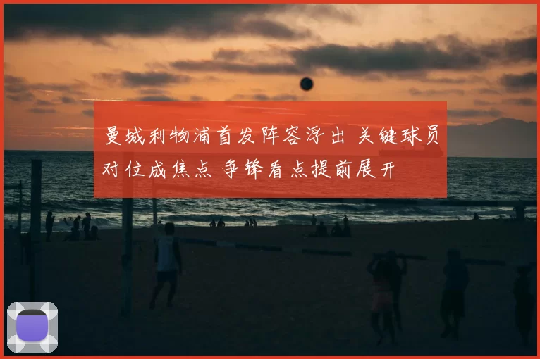 曼城利物浦首发阵容浮出 关键球员对位成焦点 争锋看点提前展开
