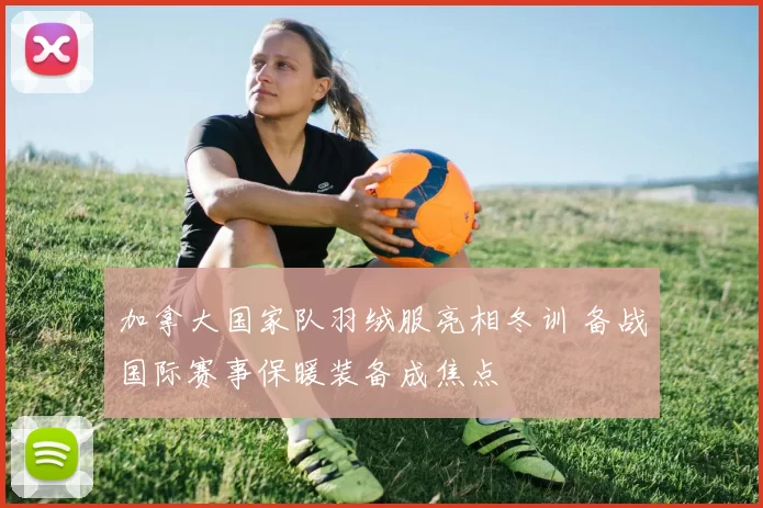 加拿大国家队羽绒服亮相冬训 备战国际赛事保暖装备成焦点
