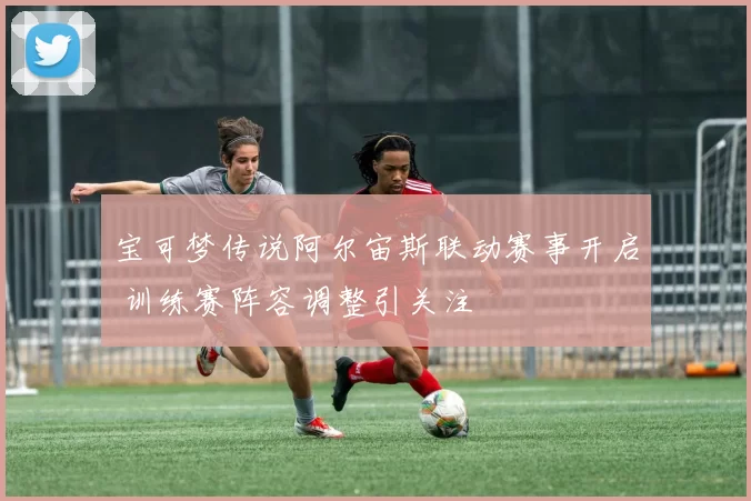 宝可梦传说阿尔宙斯联动赛事开启 训练赛阵容调整引关注