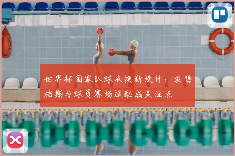 世界杯国家队球衣换新设计，发售档期与球员赛场适配成关注点