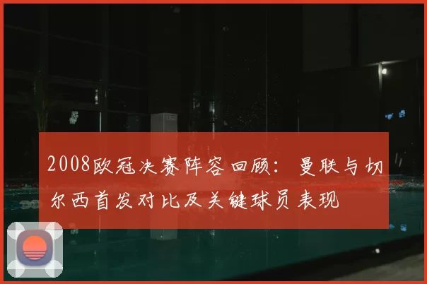 2008欧冠决赛阵容回顾：曼联与切尔西首发对比及关键球员表现