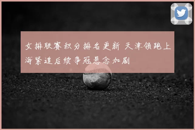 女排联赛积分排名更新 天津领跑上海紧追后续争冠悬念加剧