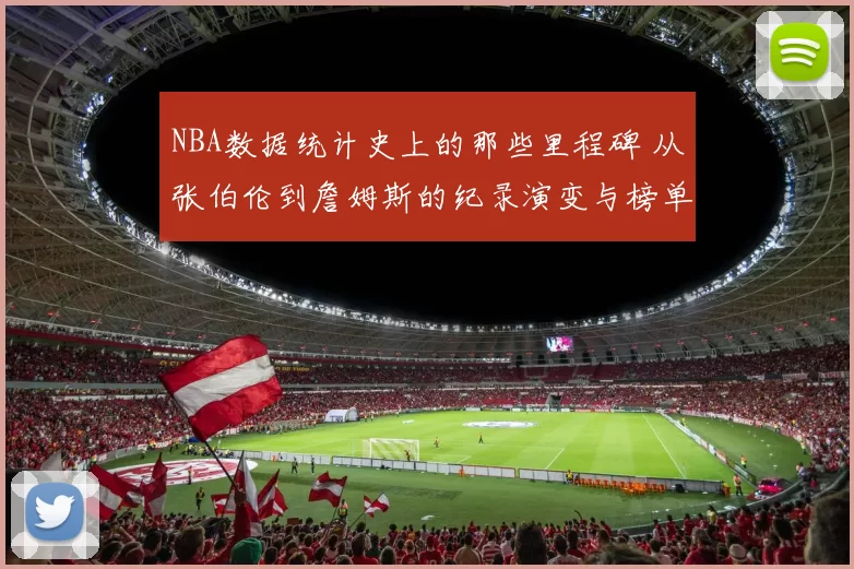 NBA数据统计史上的那些里程碑 从张伯伦到詹姆斯的纪录演变与榜单变迁