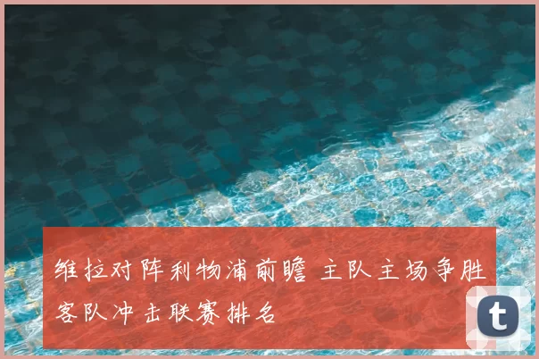 维拉对阵利物浦前瞻 主队主场争胜客队冲击联赛排名