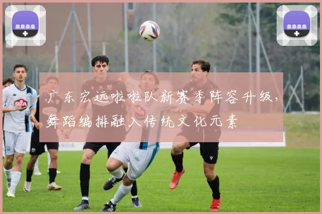 广东宏远啦啦队新赛季阵容升级，舞蹈编排融入传统文化元素